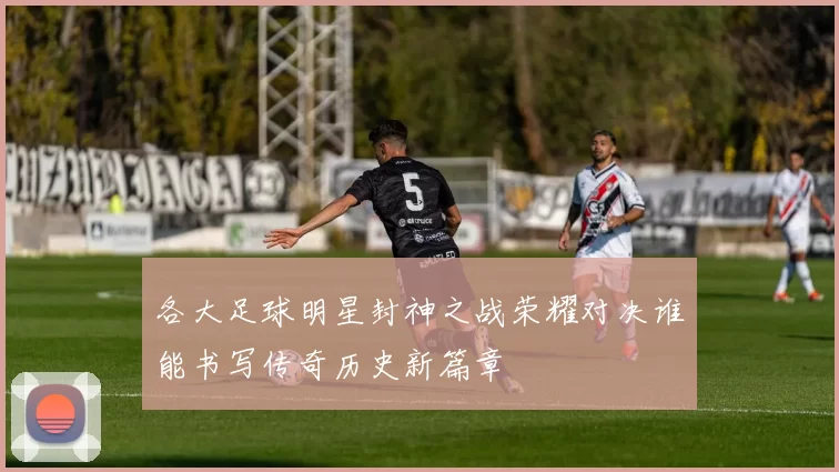 各大足球明星封神之战荣耀对决谁能书写传奇历史新篇章
