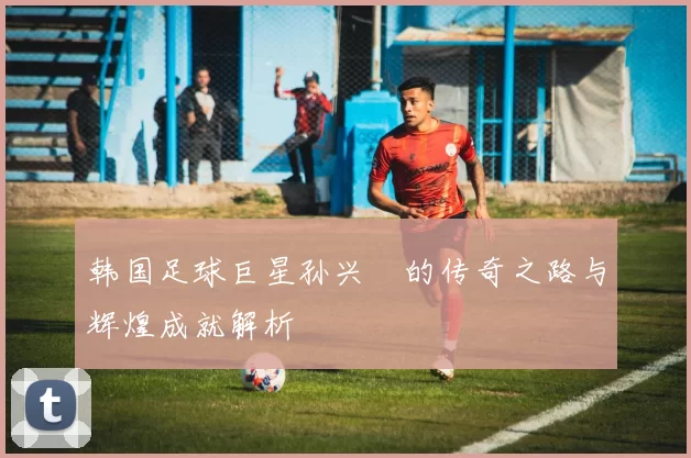 韩国足球巨星孙兴慜的传奇之路与辉煌成就解析