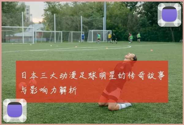 日本三大动漫足球明星的传奇故事与影响力解析