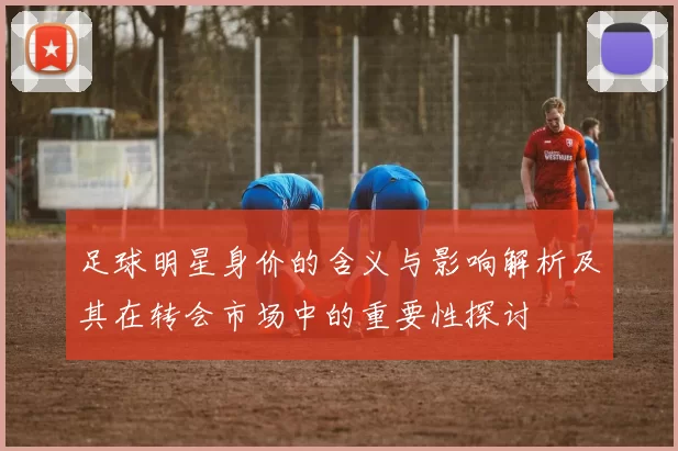 足球明星身价的含义与影响解析及其在转会市场中的重要性探讨