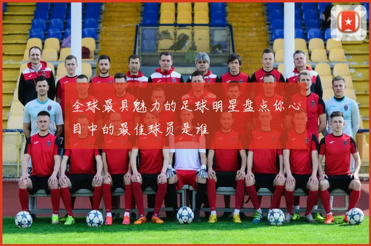 全球最具魅力的足球明星盘点你心目中的最佳球员是谁