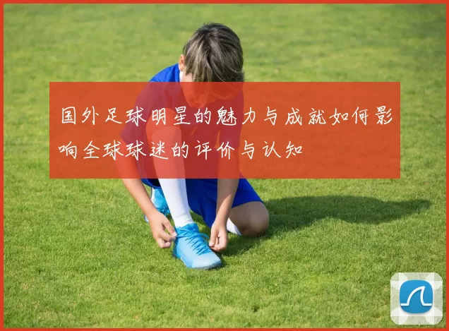 国外足球明星的魅力与成就如何影响全球球迷的评价与认知
