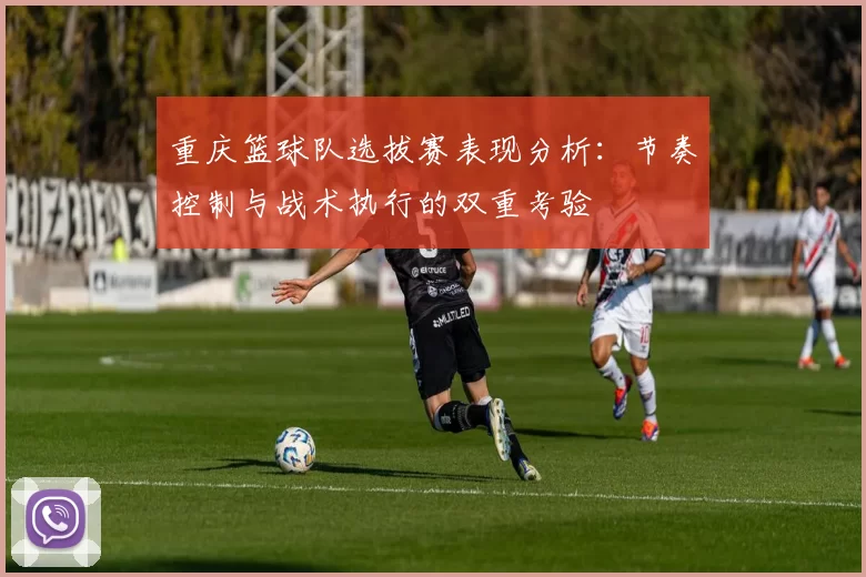 重庆篮球队选拔赛表现分析：节奏控制与战术执行的双重考验