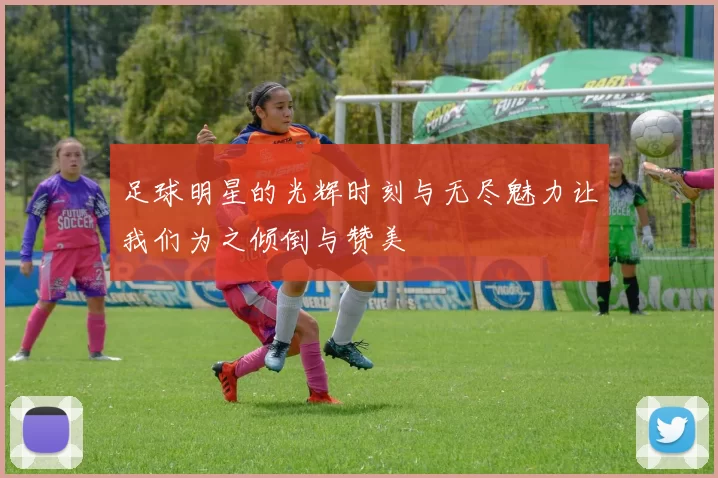 足球明星的光辉时刻与无尽魅力让我们为之倾倒与赞美