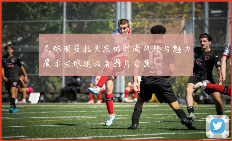 足球明星扎头发的时尚风格与魅力展示女球迷必看图片合集