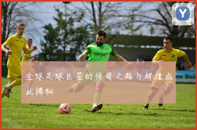全球足球巨星的传奇之路与辉煌成就揭秘