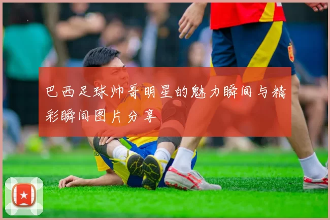 巴西足球帅哥明星的魅力瞬间与精彩瞬间图片分享