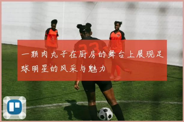 一颗肉丸子在厨房的舞台上展现足球明星的风采与魅力