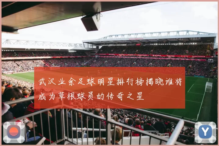 武汉业余足球明星排行榜揭晓谁将成为草根球员的传奇之星