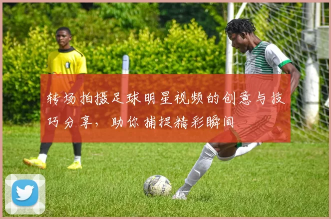 转场拍摄足球明星视频的创意与技巧分享，助你捕捉精彩瞬间