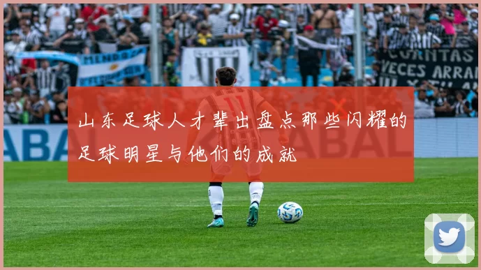 山东足球人才辈出盘点那些闪耀的足球明星与他们的成就