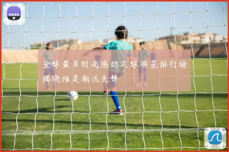 全球最具时尚感的足球明星排行榜揭晓谁是潮流先锋
