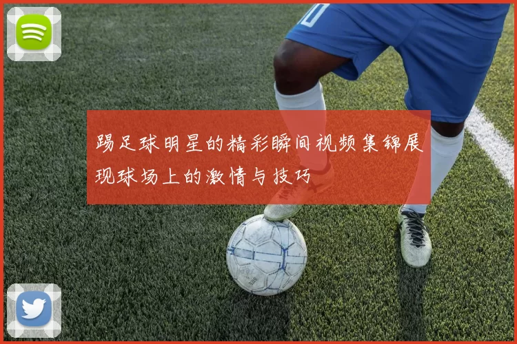 踢足球明星的精彩瞬间视频集锦展现球场上的激情与技巧