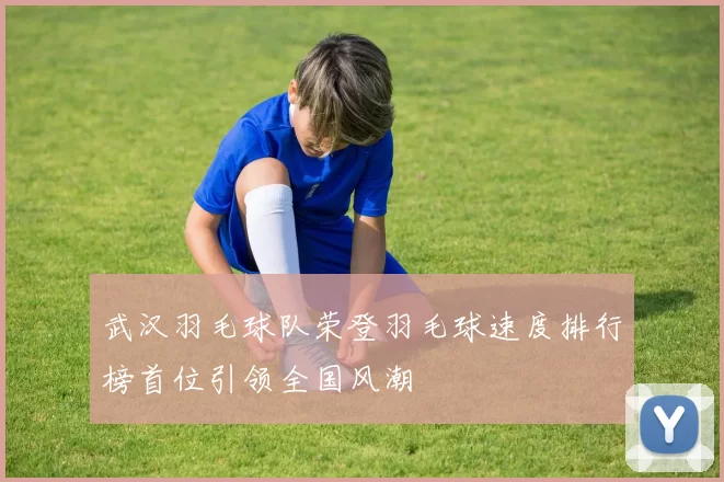 武汉羽毛球队荣登羽毛球速度排行榜首位引领全国风潮