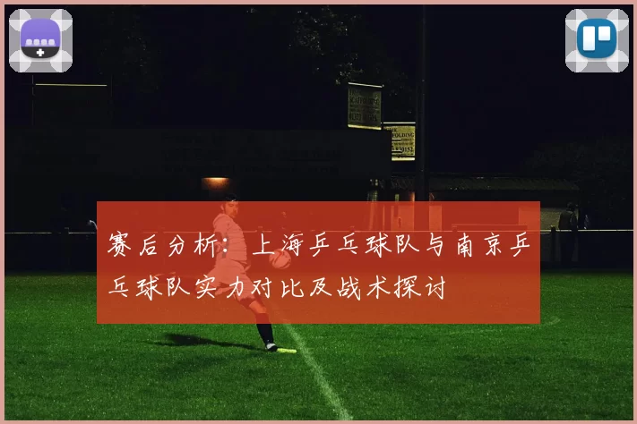 赛后分析：上海乒乓球队与南京乒乓球队实力对比及战术探讨
