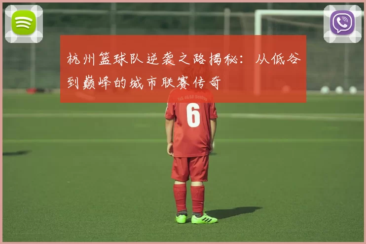 杭州篮球队逆袭之路揭秘：从低谷到巅峰的城市联赛传奇