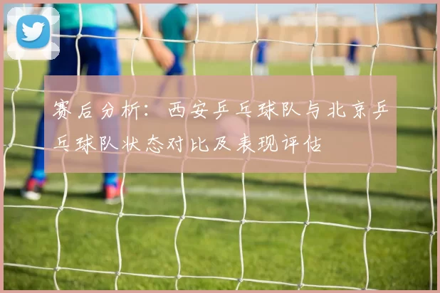 赛后分析：西安乒乓球队与北京乒乓球队状态对比及表现评估