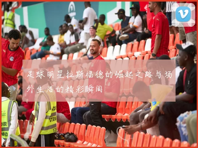 足球明星拉斯福德的崛起之路与场外生活的精彩瞬间