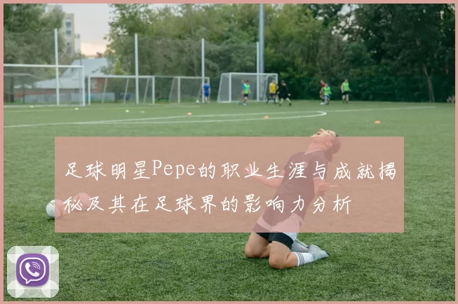 足球明星Pepe的职业生涯与成就揭秘及其在足球界的影响力分析