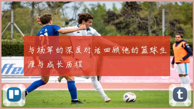 与杨军的深度对话回顾他的篮球生涯与成长历程