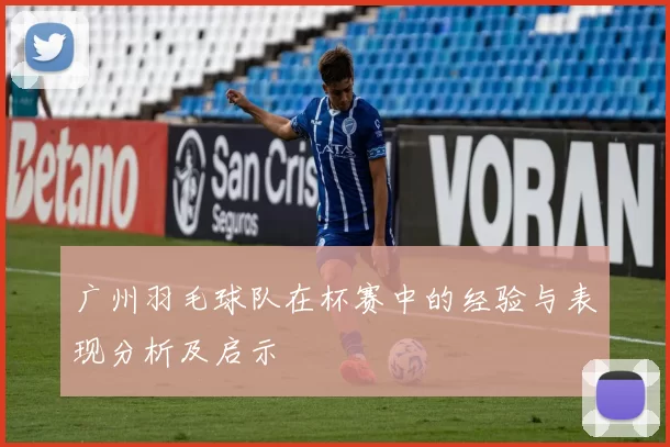 广州羽毛球队在杯赛中的经验与表现分析及启示
