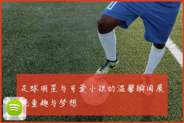 足球明星与可爱小孩的温馨瞬间展现童趣与梦想